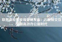 联想百应智能体重磅发布：三联屏交互引领高效办公新时代
