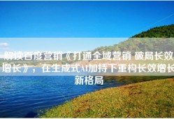 解读百度营销《打通全域营销 破局长效增长》，在生成式AI加持下重构长效增长新格局