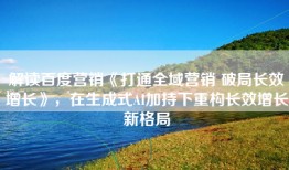 解读百度营销《打通全域营销 破局长效增长》，在生成式AI加持下重构长效增长新格局