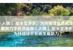 人物｜ 废水变净水，为持续绿色低碳发展助力手机液晶屏「人物｜ 废水变净水，为持续绿色低碳发展助力」