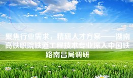 聚焦行业需求，精研人才方案——湖南高铁职院铁道工程技术专业深入中国铁路南昌局调研