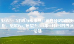 魅族Pro 7评测与未来热门消息预测深度分析，魅族Pro 7展望至2024年12月4日的热议话题