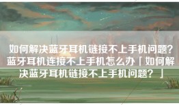 如何解决蓝牙耳机链接不上手机问题？蓝牙耳机连接不上手机怎么办「如何解决蓝牙耳机链接不上手机问题？」