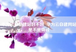 华为云自助建站好不好_华为云自建网站是不是烧钱