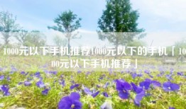 1000元以下手机推荐1000元以下的手机「1000元以下手机推荐」