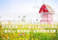 当下有什么游戏适合情侣一起玩2024 情侣能够一起玩的游戏合集适合情侣一起玩的手机游戏「当下有什么游戏适合情侣一起玩2024 情侣能够一起玩的游戏合集」