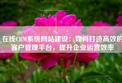 在线CRM系统网站建设：如何打造高效的客户管理平台，提升企业运营效率