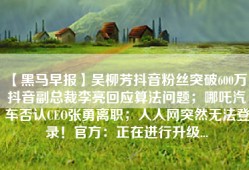 【黑马早报】吴柳芳抖音粉丝突破600万；抖音副总裁李亮回应算法问题；哪吒汽车否认CEO张勇离职；人人网突然无法登录！官方：正在进行升级...
