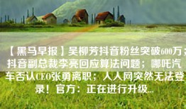 【黑马早报】吴柳芳抖音粉丝突破600万；抖音副总裁李亮回应算法问题；哪吒汽车否认CEO张勇离职；人人网突然无法登录！官方：正在进行升级...