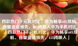 四款热门千元机对比，华为畅享60X续航、音量遥遥领先，618闭眼入华为手机对比「四款热门千元机对比，华为畅享60X续航、音量遥遥领先，618闭眼入」