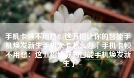 手机卡顿不用愁：这五招让你的智能手机焕发新生手机太卡怎么办「手机卡顿不用愁：这五招让你的智能手机焕发新生」