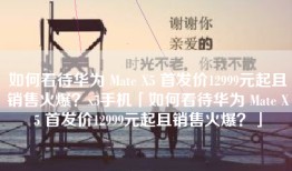 如何看待华为 Mate X5 首发价12999元起且销售火爆？x5手机「如何看待华为 Mate X5 首发价12999元起且销售火爆？」