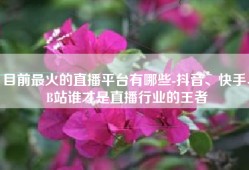 目前最火的直播平台有哪些-抖音、快手、B站谁才是直播行业的王者