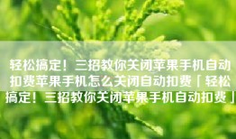 轻松搞定！三招教你关闭苹果手机自动扣费苹果手机怎么关闭自动扣费「轻松搞定！三招教你关闭苹果手机自动扣费」