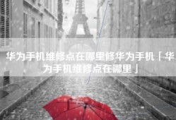 华为手机维修点在哪里修华为手机「华为手机维修点在哪里」