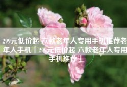 299元低价起 六款老年人专用手机推荐老年人手机「299元低价起 六款老年人专用手机推荐」