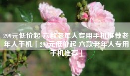 299元低价起 六款老年人专用手机推荐老年人手机「299元低价起 六款老年人专用手机推荐」