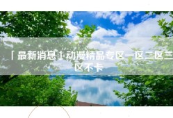 「最新消息」动漫精品专区一区二区三区不卡