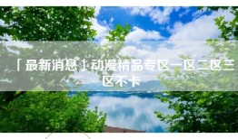 「最新消息」动漫精品专区一区二区三区不卡