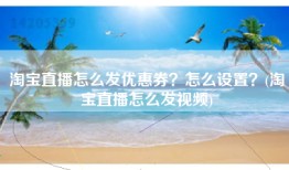 淘宝直播怎么发优惠券？怎么设置？(淘宝直播怎么发视频)