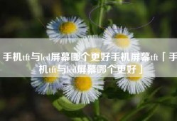 手机tft与lcd屏幕哪个更好手机屏幕tft「手机tft与lcd屏幕哪个更好」