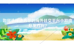 如何选择适合你的海外社交平台小游戏开发方向？