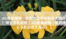 2023年最值得一试的绅士手机游戏大盘点！绅士手机游戏「2023年最值得一试的绅士手机游戏大盘点！」