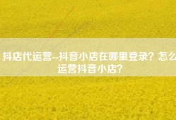 抖店代运营--抖音小店在哪里登录？怎么运营抖音小店？