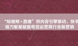 “短视频+直播”双内容引擎驱动，快手磁力聚星赋能电信运营商行业新营销