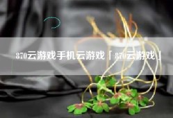 870云游戏手机云游戏「870云游戏」