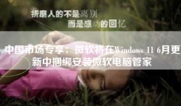 中国市场专享：微软将在Windows 11 6月更新中捆绑安装微软电脑管家
