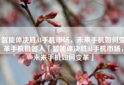 智能体决胜AI手机市场，未来手机如何变革手机机器人「智能体决胜AI手机市场，未来手机如何变革」