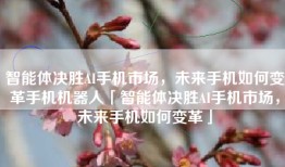 智能体决胜AI手机市场，未来手机如何变革手机机器人「智能体决胜AI手机市场，未来手机如何变革」