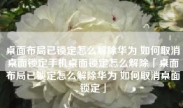 桌面布局已锁定怎么解除华为 如何取消桌面锁定手机桌面锁定怎么解除「桌面布局已锁定怎么解除华为 如何取消桌面锁定」