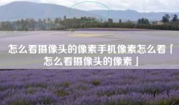 怎么看摄像头的像素手机像素怎么看「怎么看摄像头的像素」