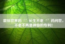 震惊世界的‘’长生不老‘’药问世，不老不再是神仙的专利！