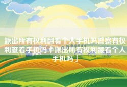 派出所有权利翻看个人手机吗警察有权利查看手机吗「派出所有权利翻看个人手机吗」