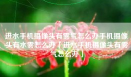 进水手机摄像头有雾气怎么办手机摄像头有水雾怎么办「进水手机摄像头有雾气怎么办」