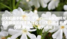 10大拍照手机排名 苹果iPhone 6s仅列榜尾十大最佳拍照手机排名「10大拍照手机排名 苹果iPhone 6s仅列榜尾」