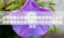 王者荣耀全新模式即将震撼登场，从资源管理视角深度剖析其对手机性能的新挑战