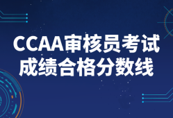CCAA审核员考试成绩合格分数线_历年分数线及合格标准解读