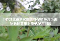 15岁女生遭多次霸凌,怀孕被持刀伤害！家长同意生下孩子,多方回应