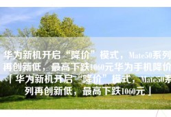 华为新机开启“降价”模式，Mate50系列再创新低，最高下跌1060元华为手机降价「华为新机开启“降价”模式，Mate50系列再创新低，最高下跌1060元」