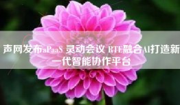 声网发布aPaaS 灵动会议 RTE融合AI打造新一代智能协作平台