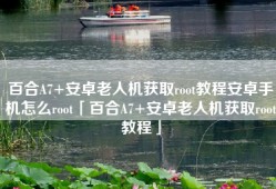百合A7+安卓老人机获取root教程安卓手机怎么root「百合A7+安卓老人机获取root教程」