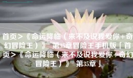 首页＞《命运降临（来不及说我爱你+奇幻冒险王）》  第35章冒险王手机版「首页＞《命运降临（来不及说我爱你+奇幻冒险王）》  第35章」