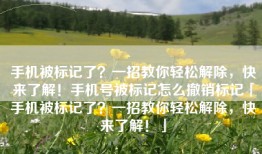 手机被标记了？一招教你轻松解除，快来了解！手机号被标记怎么撤销标记「手机被标记了？一招教你轻松解除，快来了解！」