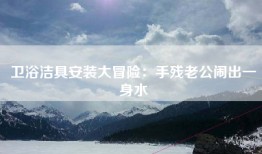 卫浴洁具安装大冒险：手残老公闹出一身水
