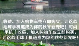 收藏、加入购物车或立即购买，让这款毛球手机链成为你的秋冬新宠吧！时尚手机「收藏、加入购物车或立即购买，让这款毛球手机链成为你的秋冬新宠吧！」