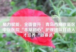 聚力赋能，全面提升│青岛西海岸新区中医医院“本草初心”护理团队打造人才培养“新赛道”